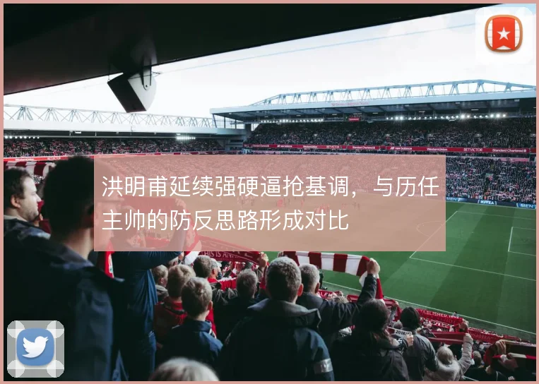 洪明甫延续强硬逼抢基调,与历任主帅的防反思路形成对比