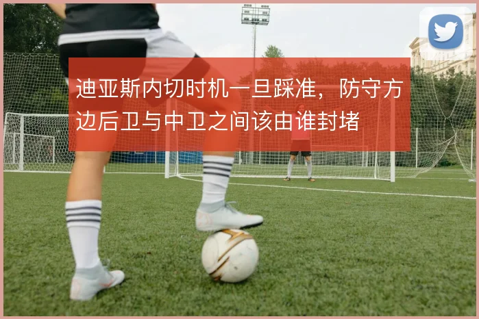 迪亚斯内切时机一旦踩准,防守方边后卫与中卫之间该由谁封堵