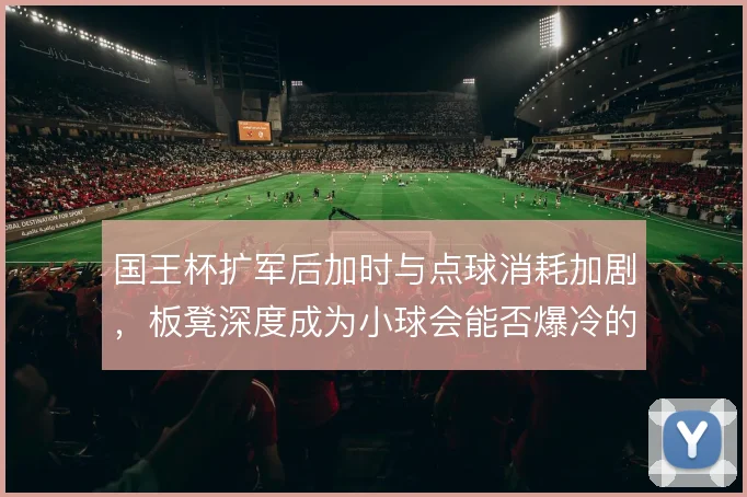 国王杯扩军后加时与点球消耗加剧,板凳深度成为小球会能否爆冷的分水岭