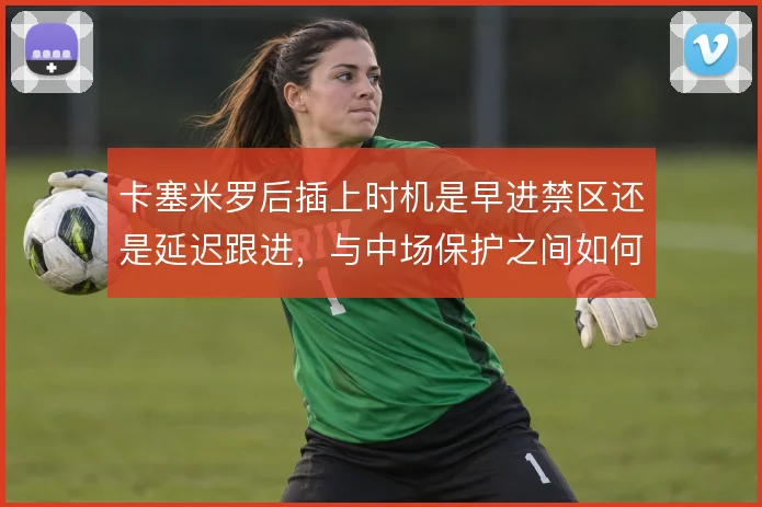卡塞米罗后插上时机是早进禁区还是延迟跟进，与中场保护之间如何取舍