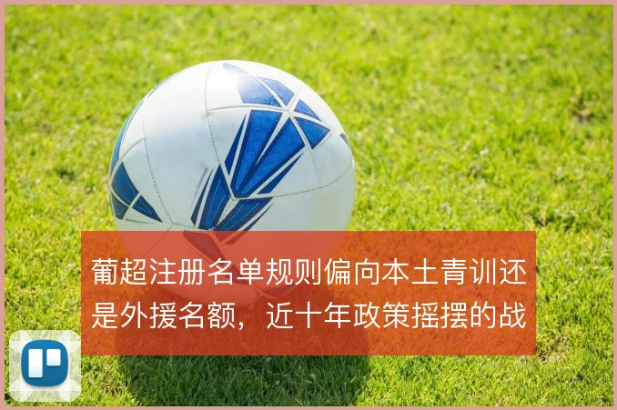 葡超注册名单规则偏向本土青训还是外援名额,近十年政策摇摆的战术代价