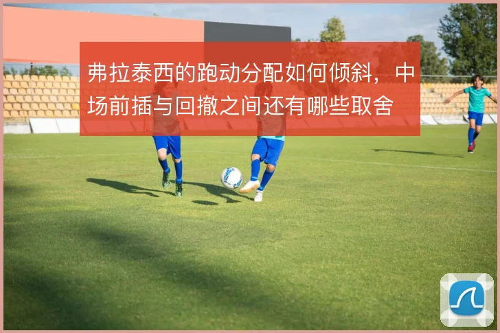 弗拉泰西的跑动分配如何倾斜,中场前插与回撤之间还有哪些取舍