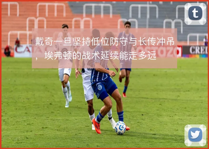 戴奇一旦坚持低位防守与长传冲吊，埃弗顿的战术延续能走多远