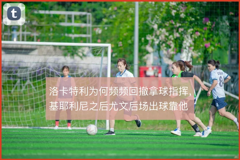 洛卡特利为何频频回撤拿球指挥,基耶利尼之后尤文后场出球靠他