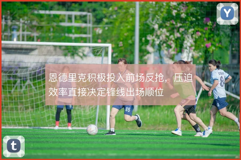 恩德里克积极投入前场反抢，压迫效率直接决定锋线出场顺位