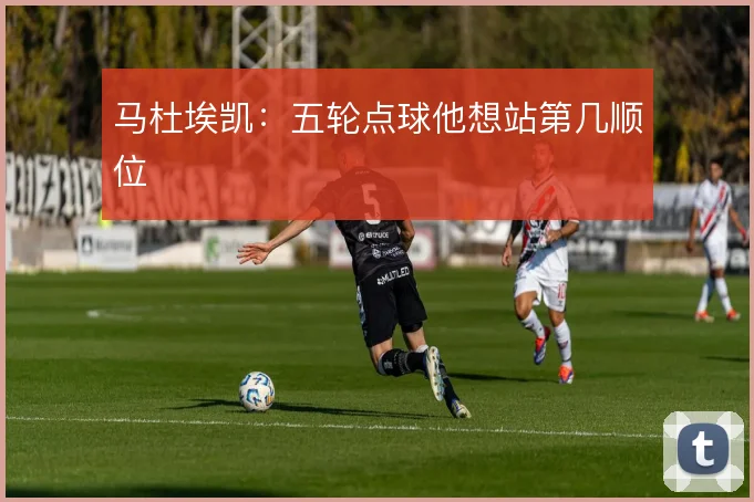 马杜埃凯:五轮点球他想站第几顺位