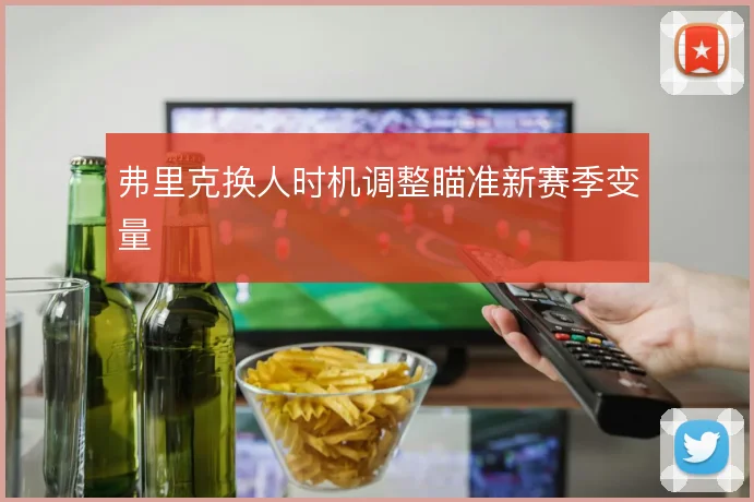 弗里克换人时机调整瞄准新赛季变量