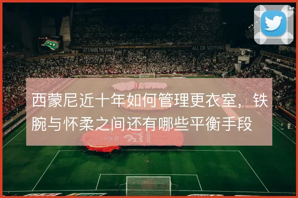 西蒙尼近十年如何管理更衣室，铁腕与怀柔之间还有哪些平衡手段