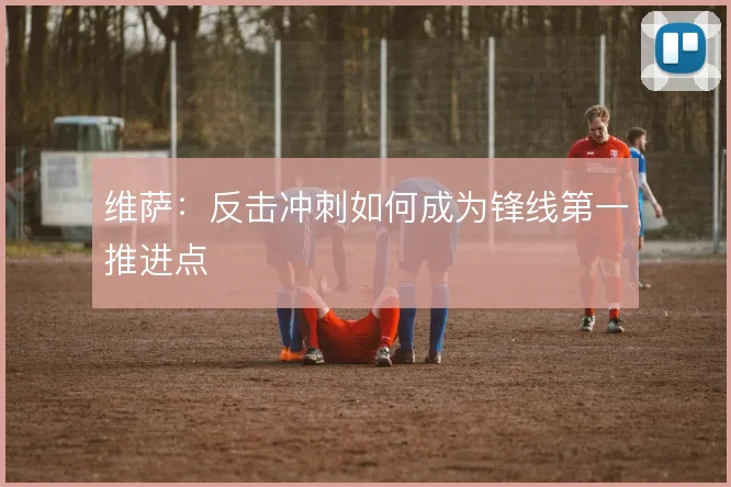 维萨:反击冲刺如何成为锋线第一推进点