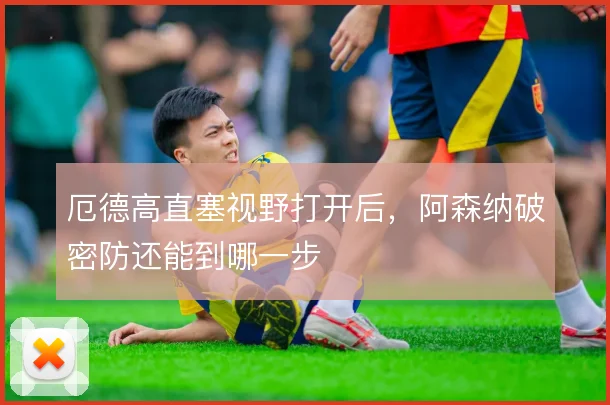 厄德高直塞视野打开后,阿森纳破密防还能到哪一步