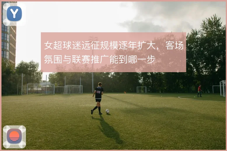 女超球迷远征规模逐年扩大，客场氛围与联赛推广能到哪一步
