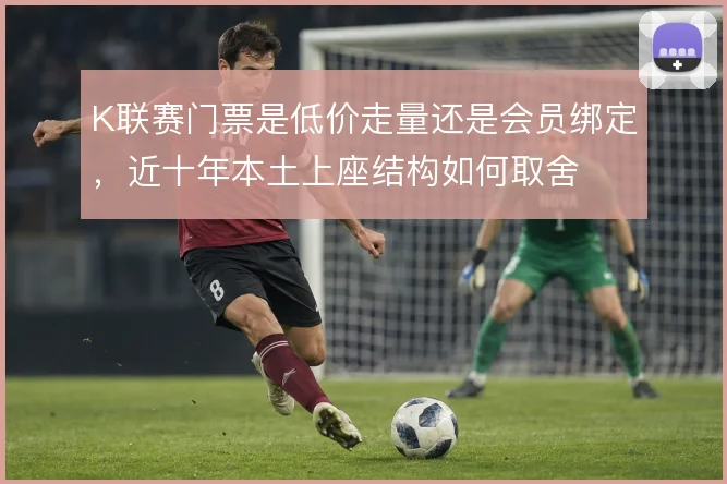 K联赛门票是低价走量还是会员绑定,近十年本土上座结构如何取舍