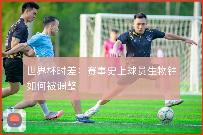 世界杯时差:赛事史上球员生物钟如何被调整