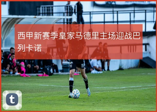 西甲新赛季皇家马德里主场迎战巴列卡诺