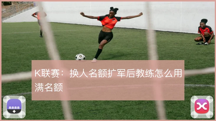 K联赛：换人名额扩军后教练怎么用满名额