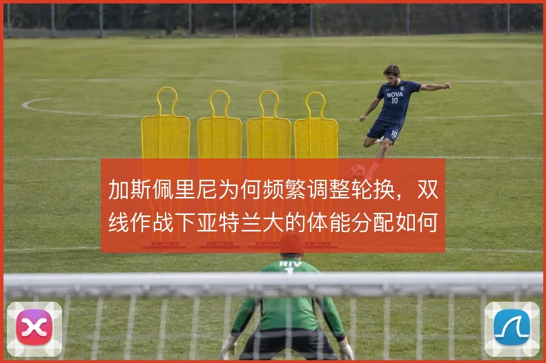 加斯佩里尼为何频繁调整轮换，双线作战下亚特兰大的体能分配如何取舍