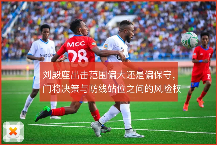 刘殿座出击范围偏大还是偏保守,门将决策与防线站位之间的风险权衡