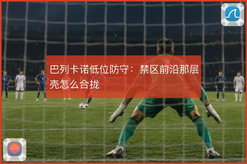 巴列卡诺低位防守:禁区前沿那层壳怎么合拢